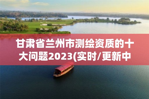 甘肃省兰州市测绘资质的十大问题2023(实时/更新中)