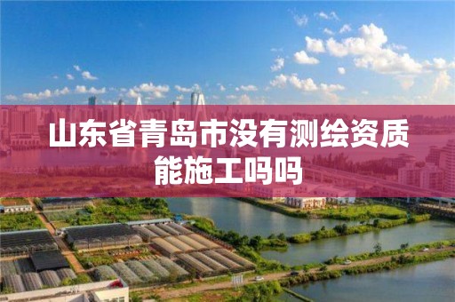 山东省青岛市没有测绘资质能施工吗吗