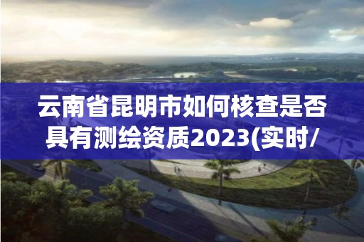 云南省昆明市如何核查是否具有测绘资质2023(实时/更新中)