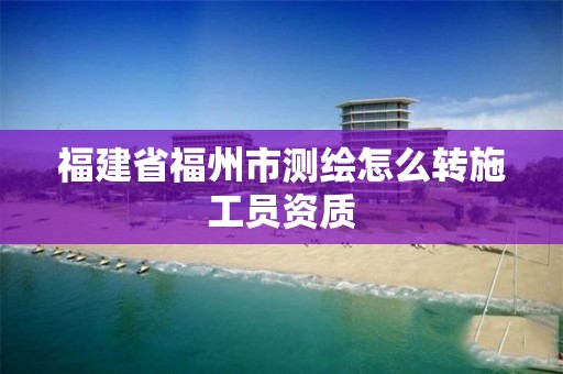 福建省福州市测绘怎么转施工员资质