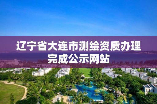 辽宁省大连市测绘资质办理完成公示网站