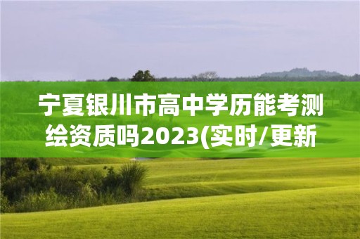 宁夏银川市高中学历能考测绘资质吗2023(实时/更新中)