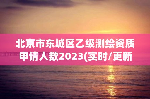 北京市东城区乙级测绘资质申请人数2023(实时/更新中)