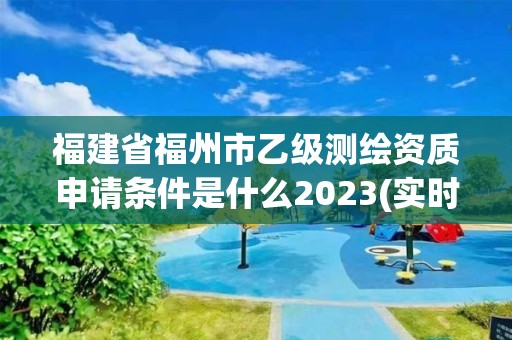 福建省福州市乙级测绘资质申请条件是什么2023(实时/更新中)