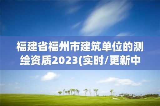 福建省福州市建筑单位的测绘资质2023(实时/更新中)