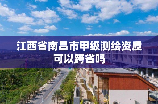 江西省南昌市甲级测绘资质可以跨省吗