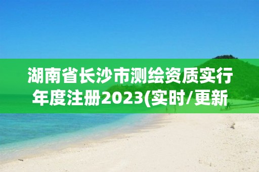 湖南省长沙市测绘资质实行年度注册2023(实时/更新中)