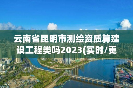 云南省昆明市测绘资质算建设工程类吗2023(实时/更新中)