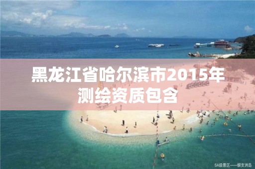 黑龙江省哈尔滨市2015年测绘资质包含