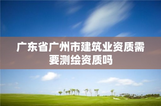 广东省广州市建筑业资质需要测绘资质吗