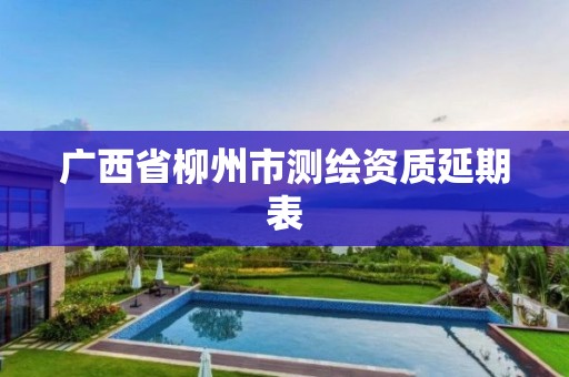 广西省柳州市测绘资质延期表