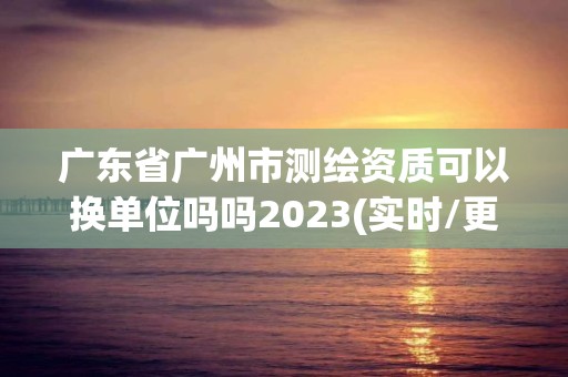 广东省广州市测绘资质可以换单位吗吗2023(实时/更新中)