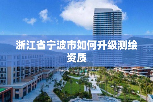 浙江省宁波市如何升级测绘资质