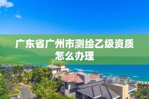 广东省广州市测绘乙级资质怎么办理