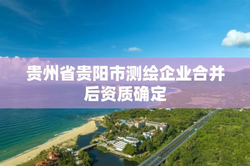 贵州省贵阳市测绘企业合并后资质确定