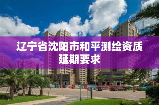 辽宁省沈阳市和平测绘资质延期要求