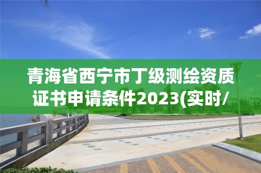 青海省西宁市丁级测绘资质证书申请条件2023(实时/更新中)