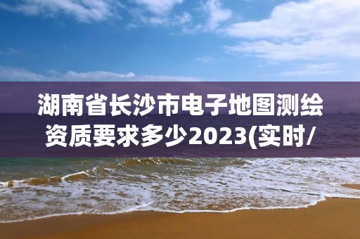 湖南省长沙市电子地图测绘资质要求多少2023(实时/更新中)