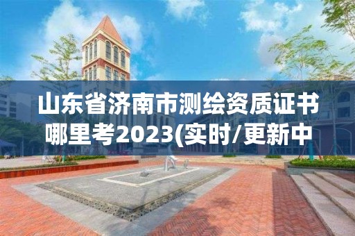 山东省济南市测绘资质证书哪里考2023(实时/更新中)