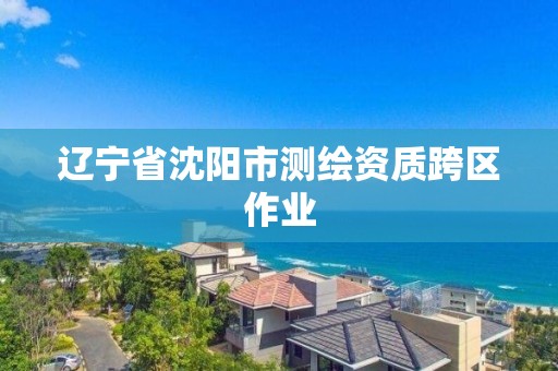 辽宁省沈阳市测绘资质跨区作业