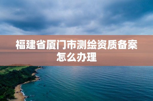 福建省厦门市测绘资质备案怎么办理