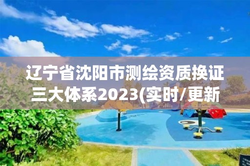 辽宁省沈阳市测绘资质换证三大体系2023(实时/更新中)