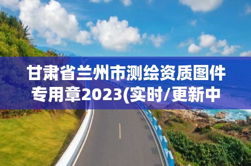 甘肃省兰州市测绘资质图件专用章2023(实时/更新中)