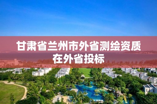 甘肃省兰州市外省测绘资质在外省投标