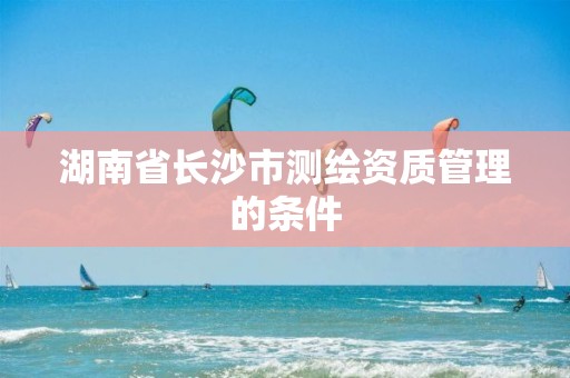 湖南省长沙市测绘资质管理的条件