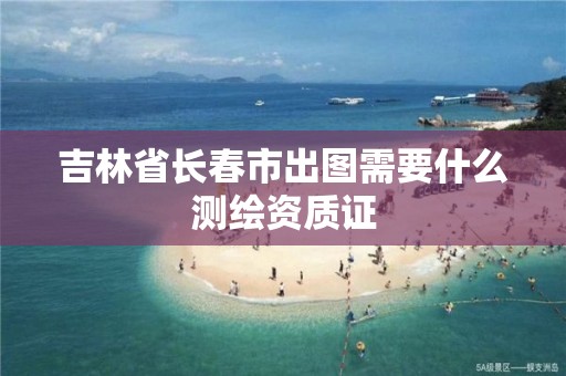 吉林省长春市出图需要什么测绘资质证