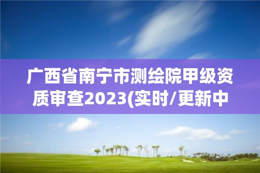 广西省南宁市测绘院甲级资质审查2023(实时/更新中)