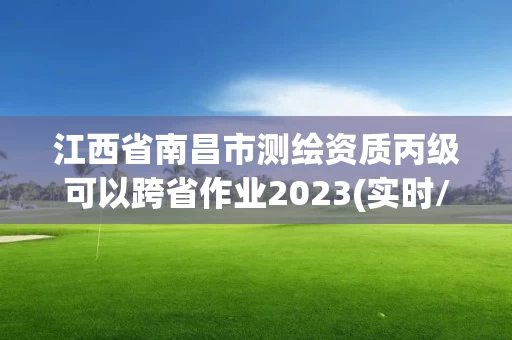 江西省南昌市测绘资质丙级可以跨省作业2023(实时/更新中) 江西省南昌市测绘资质丙级可以跨省作业2023(实时/更新中)