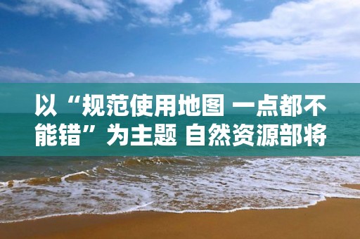 以“规范使用地图 一点都不能错”为主题 自然资源部将开展全国测绘法宣传日暨国家版图意识宣传周活动