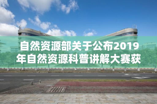 自然资源部关于公布2019年自然资源科普讲解大赛获奖名单的公告