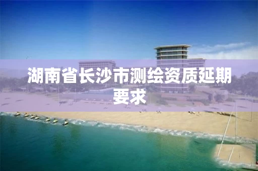湖南省长沙市测绘资质延期要求 湖南省长沙市测绘资质延期要求