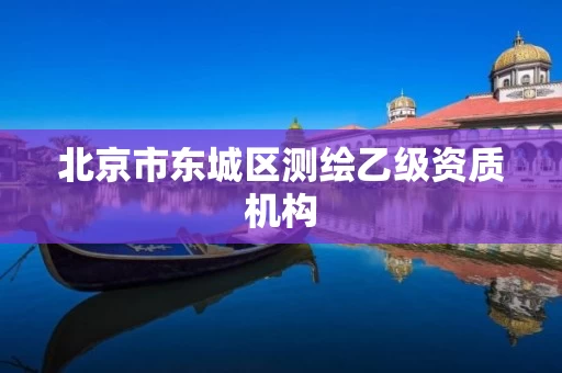 北京市东城区测绘乙级资质机构 北京市东城区测绘乙级资质机构