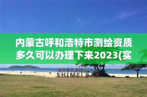 内蒙古呼和浩特市测绘资质多久可以办理下来2023(实时/更新中)