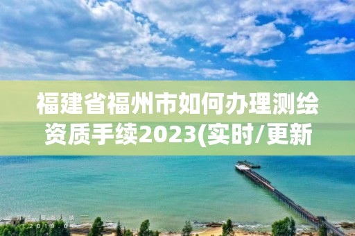 福建省福州市如何办理测绘资质手续2023(实时/更新中)