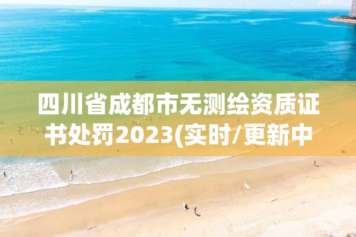 四川省成都市无测绘资质证书处罚2023(实时/更新中)