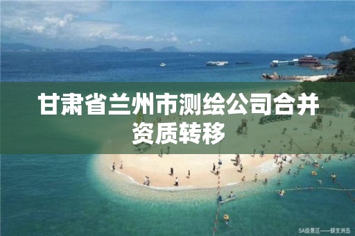 甘肃省兰州市测绘公司合并资质转移