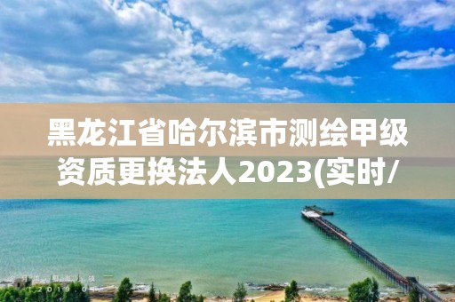 黑龙江省哈尔滨市测绘甲级资质更换法人2023(实时/更新中)