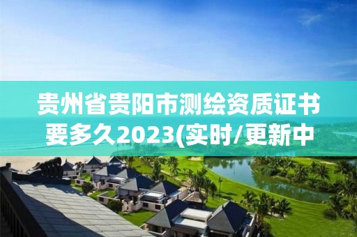 贵州省贵阳市测绘资质证书要多久2023(实时/更新中)