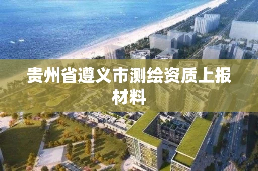 贵州省遵义市测绘资质上报材料 贵州省遵义市测绘资质上报材料