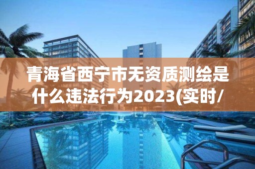 青海省西宁市无资质测绘是什么违法行为2023(实时/更新中)