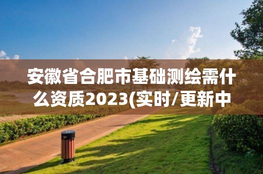 安徽省合肥市基础测绘需什么资质2023(实时/更新中)