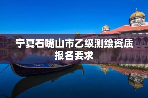 宁夏石嘴山市乙级测绘资质报名要求 宁夏石嘴山市乙级测绘资质报名要求