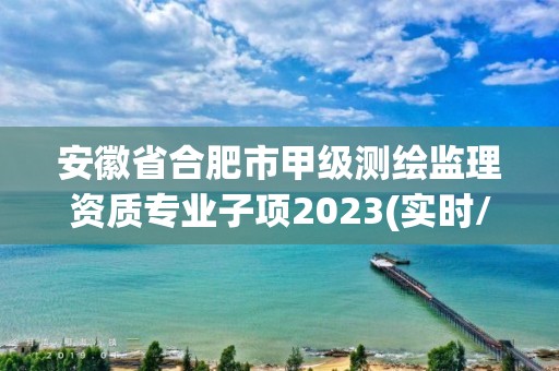 安徽省合肥市甲级测绘监理资质专业子项2023(实时/更新中)