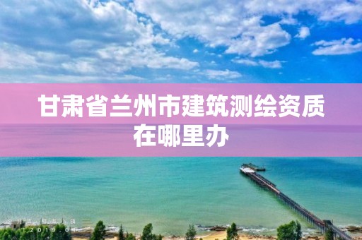 甘肃省兰州市建筑测绘资质在哪里办