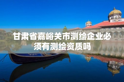 甘肃省嘉峪关市测绘企业必须有测绘资质吗