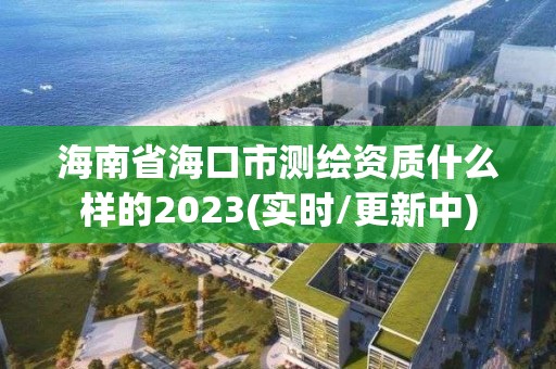 海南省海口市测绘资质什么样的2023(实时/更新中)